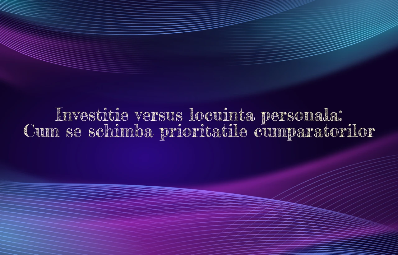 Investitie versus locuinta personala: Cum se schimba prioritatile cumparatorilor